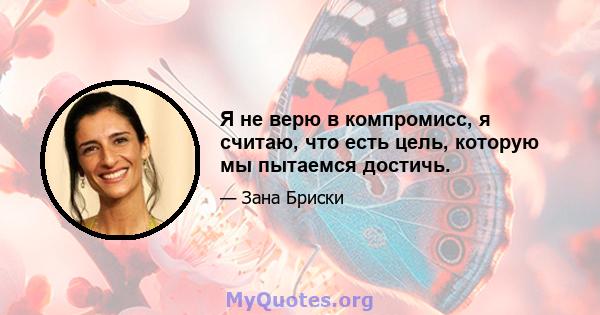 Я не верю в компромисс, я считаю, что есть цель, которую мы пытаемся достичь.