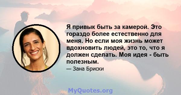 Я привык быть за камерой. Это гораздо более естественно для меня. Но если моя жизнь может вдохновить людей, это то, что я должен сделать. Моя идея - быть полезным.