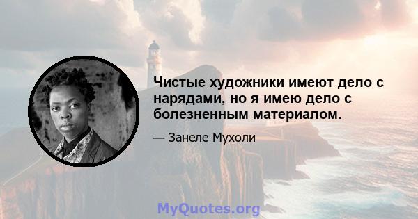 Чистые художники имеют дело с нарядами, но я имею дело с болезненным материалом.