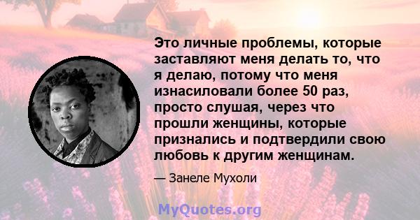 Это личные проблемы, которые заставляют меня делать то, что я делаю, потому что меня изнасиловали более 50 раз, просто слушая, через что прошли женщины, которые признались и подтвердили свою любовь к другим женщинам.