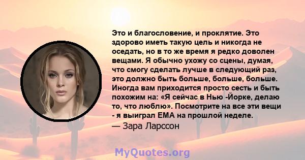 Это и благословение, и проклятие. Это здорово иметь такую ​​цель и никогда не оседать, но в то же время я редко доволен вещами. Я обычно ухожу со сцены, думая, что смогу сделать лучше в следующий раз, это должно быть