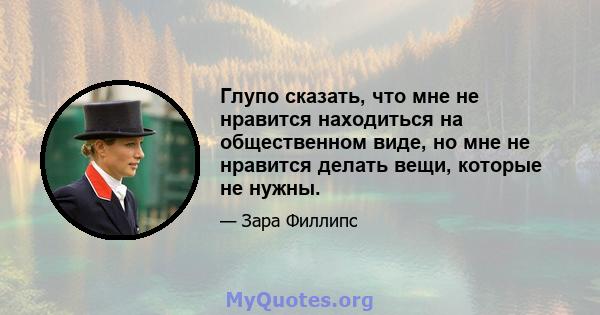 Глупо сказать, что мне не нравится находиться на общественном виде, но мне не нравится делать вещи, которые не нужны.