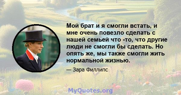 Мой брат и я смогли встать, и мне очень повезло сделать с нашей семьей что -то, что другие люди не смогли бы сделать. Но опять же, мы также смогли жить нормальной жизнью.