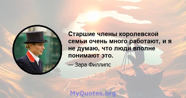 Старшие члены королевской семьи очень много работают, и я не думаю, что люди вполне понимают это.