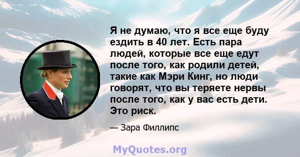 Я не думаю, что я все еще буду ездить в 40 лет. Есть пара людей, которые все еще едут после того, как родили детей, такие как Мэри Кинг, но люди говорят, что вы теряете нервы после того, как у вас есть дети. Это риск.