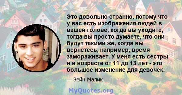 Это довольно странно, потому что у вас есть изображения людей в вашей голове, когда вы уходите, тогда вы просто думаете, что они будут такими же, когда вы вернетесь, например, время замораживает. У меня есть сестры и в