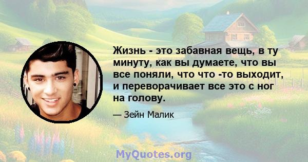 Жизнь - это забавная вещь, в ту минуту, как вы думаете, что вы все поняли, что что -то выходит, и переворачивает все это с ног на голову.