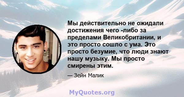 Мы действительно не ожидали достижения чего -либо за пределами Великобритании, и это просто сошло с ума. Это просто безумие, что люди знают нашу музыку. Мы просто смирены этим.