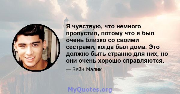 Я чувствую, что немного пропустил, потому что я был очень близко со своими сестрами, когда был дома. Это должно быть странно для них, но они очень хорошо справляются.