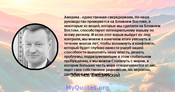 Америка - единственная сверхдержава. Но наше руководство проверяется на Ближнем Востоке, и некоторые из вещей, которые мы сделали на Ближнем Востоке, способствуют потенциальному взрыву по всему региону. И если этот