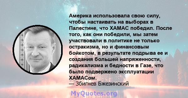 Америка использовала свою силу, чтобы настаивать на выборах в Палестине, что ХАМАС победил. После того, как они победили, мы затем участвовали в политике не только остракизма, но и финансовым бойкотом, в результате