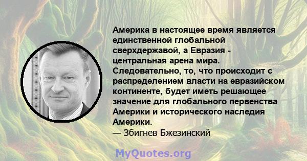 Америка в настоящее время является единственной глобальной сверхдержавой, а Евразия - центральная арена мира. Следовательно, то, что происходит с распределением власти на евразийском континенте, будет иметь решающее