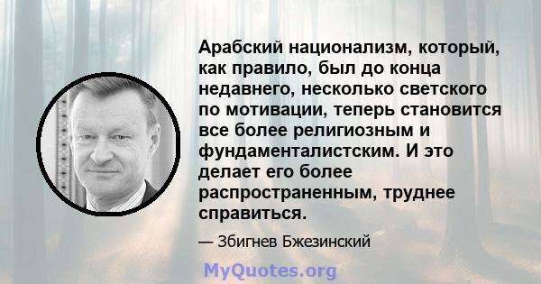 Арабский национализм, который, как правило, был до конца недавнего, несколько светского по мотивации, теперь становится все более религиозным и фундаменталистским. И это делает его более распространенным, труднее