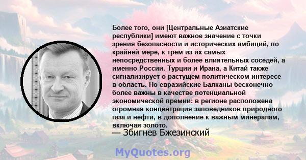 Более того, они [Центральные Азиатские республики] имеют важное значение с точки зрения безопасности и исторических амбиций, по крайней мере, к трем из их самых непосредственных и более влиятельных соседей, а именно