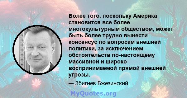 Более того, поскольку Америка становится все более многокультурным обществом, может быть более трудно вынести консенсус по вопросам внешней политики, за исключением обстоятельств по-настоящему массивной и широко