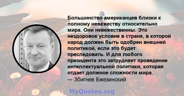 Большинство американцев близки к полному невежеству относительно мира. Они невежественны. Это нездоровое условие в стране, в которой народ должен быть одобрен внешней политикой, если это будет преследовать. И для любого 