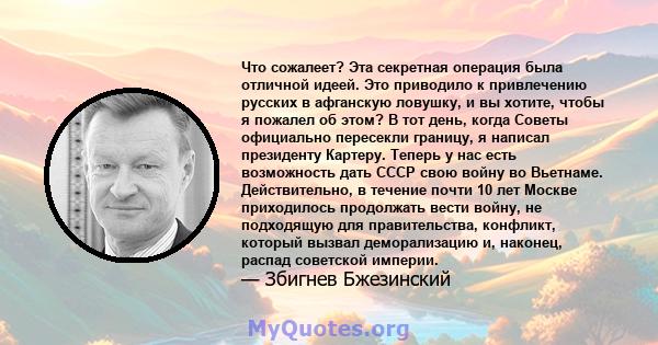 Что сожалеет? Эта секретная операция была отличной идеей. Это приводило к привлечению русских в афганскую ловушку, и вы хотите, чтобы я пожалел об этом? В тот день, когда Советы официально пересекли границу, я написал