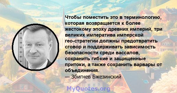 Чтобы поместить это в терминологию, которая возвращается к более жестокому эпоху древних империй, три великих императива имперской гео-стратегии должны предотвратить сговор и поддерживать зависимость безопасности среди