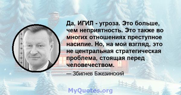 Да, ИГИЛ - угроза. Это больше, чем неприятность. Это также во многих отношениях преступное насилие. Но, на мой взгляд, это не центральная стратегическая проблема, стоящая перед человечеством.