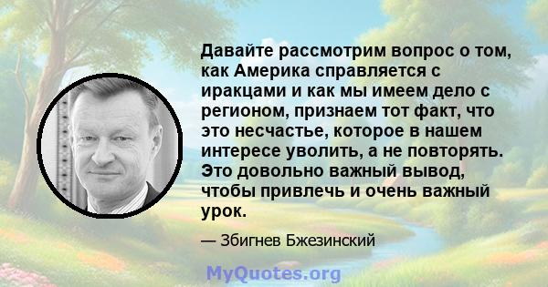 Давайте рассмотрим вопрос о том, как Америка справляется с иракцами и как мы имеем дело с регионом, признаем тот факт, что это несчастье, которое в нашем интересе уволить, а не повторять. Это довольно важный вывод,