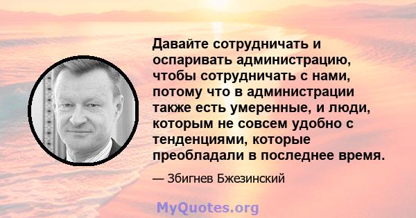 Давайте сотрудничать и оспаривать администрацию, чтобы сотрудничать с нами, потому что в администрации также есть умеренные, и люди, которым не совсем удобно с тенденциями, которые преобладали в последнее время.