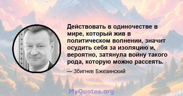 Действовать в одиночестве в мире, который жив в политическом волнении, значит осудить себя за изоляцию и, вероятно, затянула войну такого рода, которую можно рассеять.