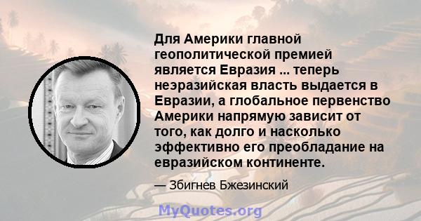 Для Америки главной геополитической премией является Евразия ... теперь неэразийская власть выдается в Евразии, а глобальное первенство Америки напрямую зависит от того, как долго и насколько эффективно его преобладание 