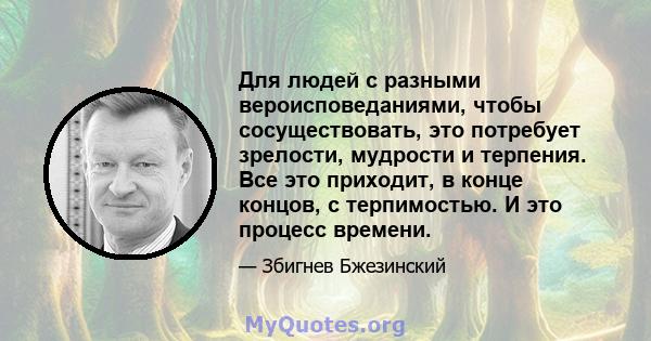 Для людей с разными вероисповеданиями, чтобы сосуществовать, это потребует зрелости, мудрости и терпения. Все это приходит, в конце концов, с терпимостью. И это процесс времени.