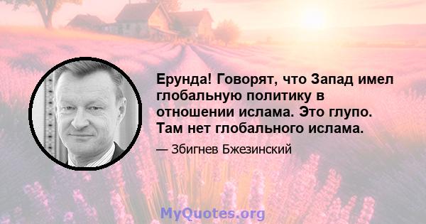 Ерунда! Говорят, что Запад имел глобальную политику в отношении ислама. Это глупо. Там нет глобального ислама.