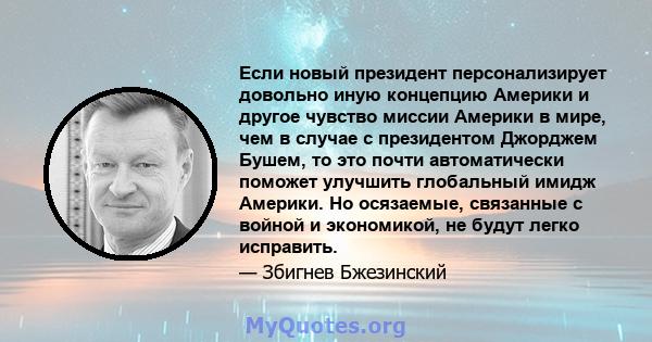 Если новый президент персонализирует довольно иную концепцию Америки и другое чувство миссии Америки в мире, чем в случае с президентом Джорджем Бушем, то это почти автоматически поможет улучшить глобальный имидж