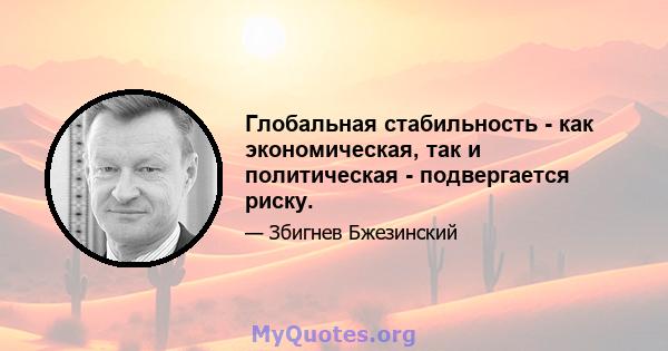 Глобальная стабильность - как экономическая, так и политическая - подвергается риску.