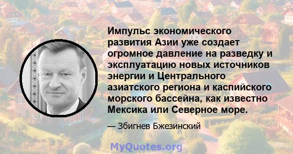 Импульс экономического развития Азии уже создает огромное давление на разведку и эксплуатацию новых источников энергии и Центрального азиатского региона и каспийского морского бассейна, как известно Мексика или Северное 