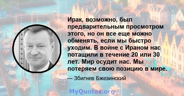 Ирак, возможно, был предварительным просмотром этого, но он все еще можно обменять, если мы быстро уходим. В войне с Ираном нас потащили в течение 20 или 30 лет. Мир осудит нас. Мы потеряем свою позицию в мире.