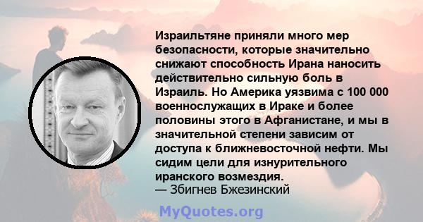 Израильтяне приняли много мер безопасности, которые значительно снижают способность Ирана наносить действительно сильную боль в Израиль. Но Америка уязвима с 100 000 военнослужащих в Ираке и более половины этого в