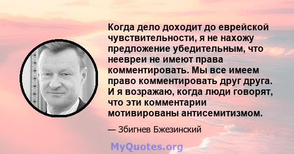 Когда дело доходит до еврейской чувствительности, я не нахожу предложение убедительным, что неевреи не имеют права комментировать. Мы все имеем право комментировать друг друга. И я возражаю, когда люди говорят, что эти