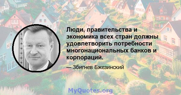 Люди, правительства и экономика всех стран должны удовлетворить потребности многонациональных банков и корпораций.