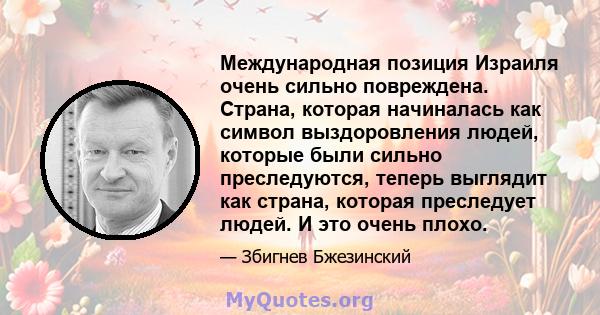 Международная позиция Израиля очень сильно повреждена. Страна, которая начиналась как символ выздоровления людей, которые были сильно преследуются, теперь выглядит как страна, которая преследует людей. И это очень плохо.