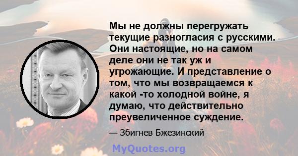 Мы не должны перегружать текущие разногласия с русскими. Они настоящие, но на самом деле они не так уж и угрожающие. И представление о том, что мы возвращаемся к какой -то холодной войне, я думаю, что действительно