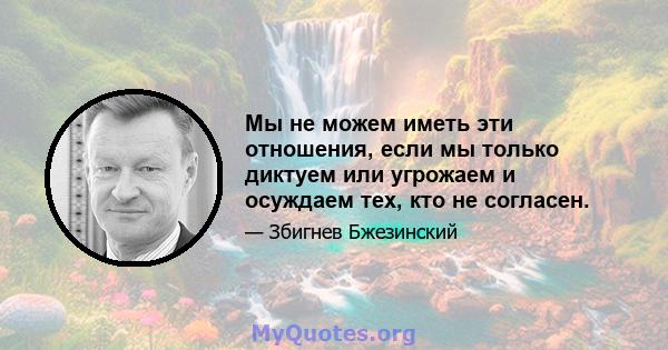 Мы не можем иметь эти отношения, если мы только диктуем или угрожаем и осуждаем тех, кто не согласен.