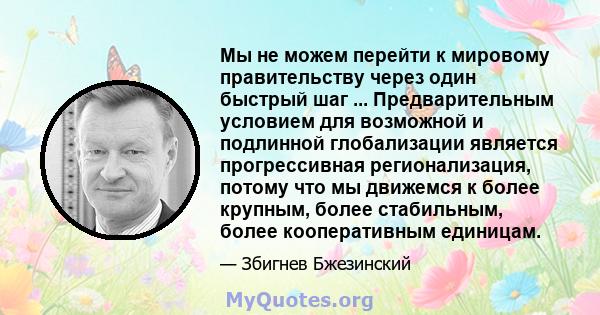 Мы не можем перейти к мировому правительству через один быстрый шаг ... Предварительным условием для возможной и подлинной глобализации является прогрессивная регионализация, потому что мы движемся к более крупным,