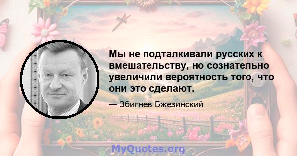 Мы не подталкивали русских к вмешательству, но сознательно увеличили вероятность того, что они это сделают.