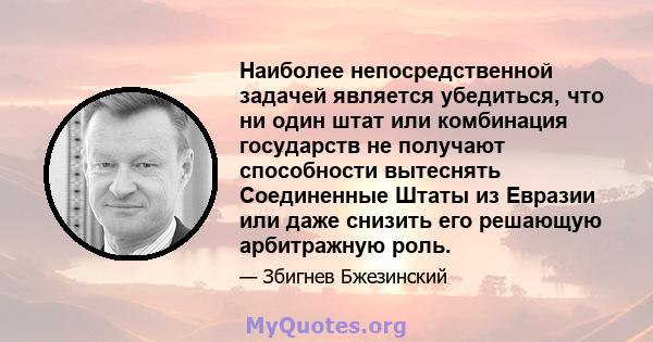 Наиболее непосредственной задачей является убедиться, что ни один штат или комбинация государств не получают способности вытеснять Соединенные Штаты из Евразии или даже снизить его решающую арбитражную роль.