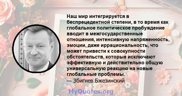 Наш мир интегрируется в беспрецедентной степени, в то время как глобальное политическое пробуждение вводит в межгосударственные отношения, интенсивную напряженность, эмоции, даже иррациональность, что может привести к