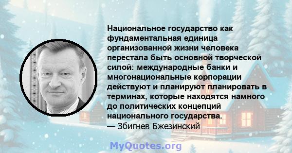 Национальное государство как фундаментальная единица организованной жизни человека перестала быть основной творческой силой: международные банки и многонациональные корпорации действуют и планируют планировать в