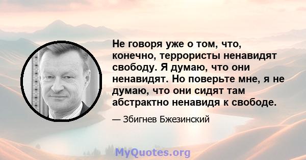 Не говоря уже о том, что, конечно, террористы ненавидят свободу. Я думаю, что они ненавидят. Но поверьте мне, я не думаю, что они сидят там абстрактно ненавидя к свободе.