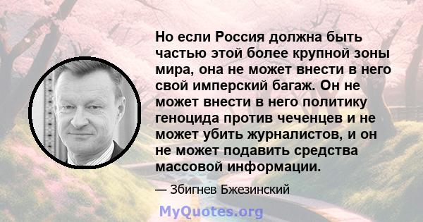 Но если Россия должна быть частью этой более крупной зоны мира, она не может внести в него свой имперский багаж. Он не может внести в него политику геноцида против чеченцев и не может убить журналистов, и он не может