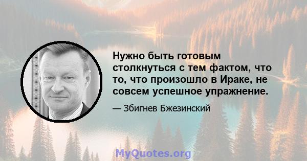 Нужно быть готовым столкнуться с тем фактом, что то, что произошло в Ираке, не совсем успешное упражнение.