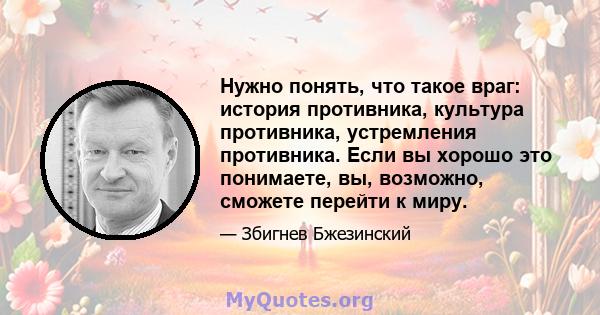 Нужно понять, что такое враг: история противника, культура противника, устремления противника. Если вы хорошо это понимаете, вы, возможно, сможете перейти к миру.