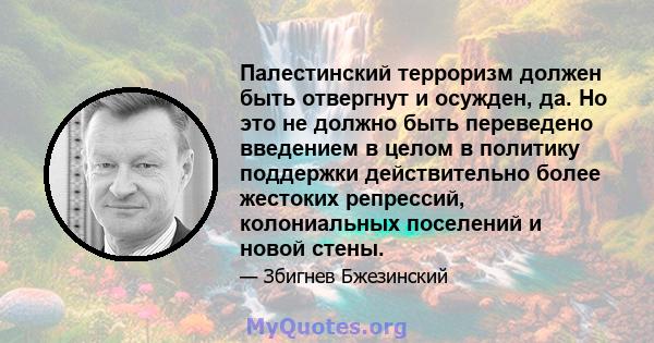 Палестинский терроризм должен быть отвергнут и осужден, да. Но это не должно быть переведено введением в целом в политику поддержки действительно более жестоких репрессий, колониальных поселений и новой стены.