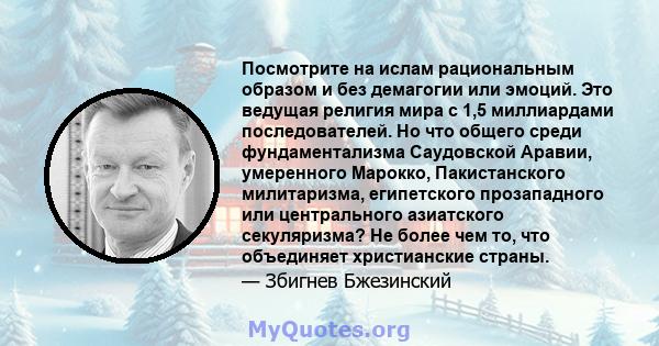 Посмотрите на ислам рациональным образом и без демагогии или эмоций. Это ведущая религия мира с 1,5 миллиардами последователей. Но что общего среди фундаментализма Саудовской Аравии, умеренного Марокко, Пакистанского